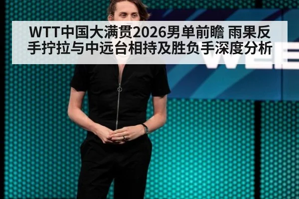 WTT中国大满贯2026男单前瞻 雨果反手拧拉与中远台相持及胜负手深度分析
