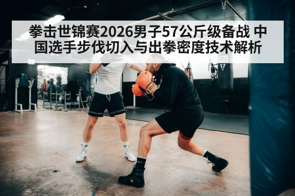 拳击世锦赛2026男子57公斤级备战 中国选手步伐切入与出拳密度技术解析